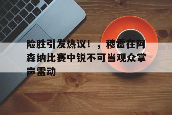 险胜引发热议！，穆雷在阿森纳比赛中锐不可当观众掌声雷动的简单介绍