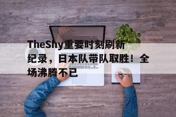 开云体育app- TheShy重要时刻刷新纪录，日本队带队取胜！全场沸腾不已