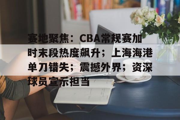 开云体育官网-包含赛地聚焦：CBA常规赛加时末段热度飙升；上海海港单刀错失；震撼外界；资深球员宣示担当的词条
