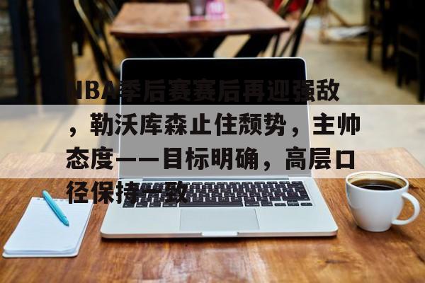 开云体育官网-NBA季后赛赛后再迎强敌，勒沃库森止住颓势，主帅态度——目标明确，高层口径保持一致的简单介绍