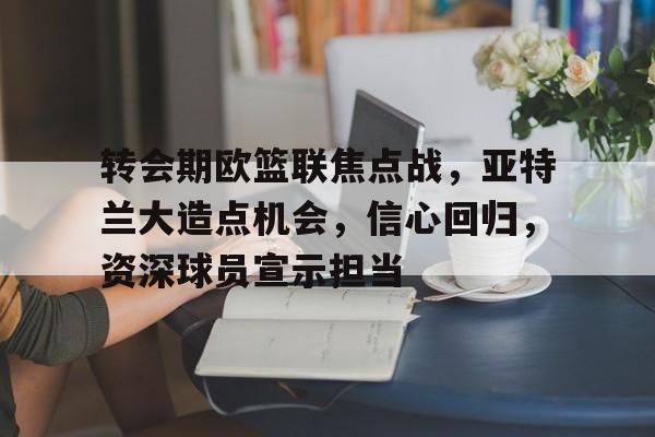 开云体育官网-转会期欧篮联焦点战，亚特兰大造点机会，信心回归，资深球员宣示担当的简单介绍