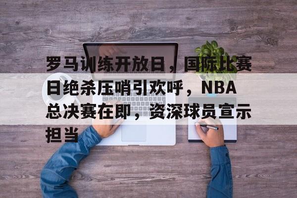 罗马训练开放日，国际比赛日绝杀压哨引欢呼，NBA总决赛在即，资深球员宣示担当的简单介绍